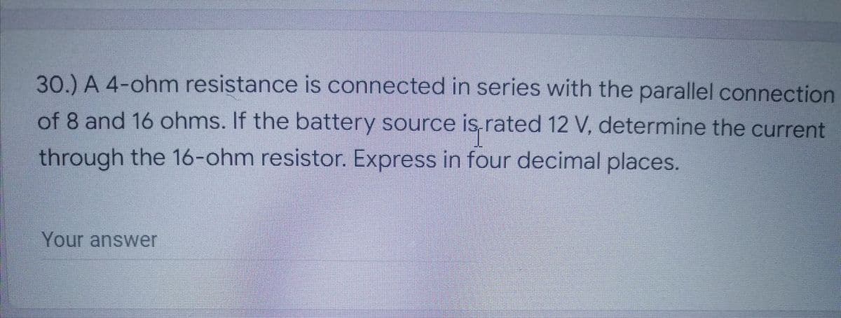 30.) A 4-ohm resistance is connected in series with the parallel connection
of 8 and 16 ohms. If the battery source is rated 12 V, determine the current
through the 16-ohm resistor. Express in four decimal places.
Your answer
