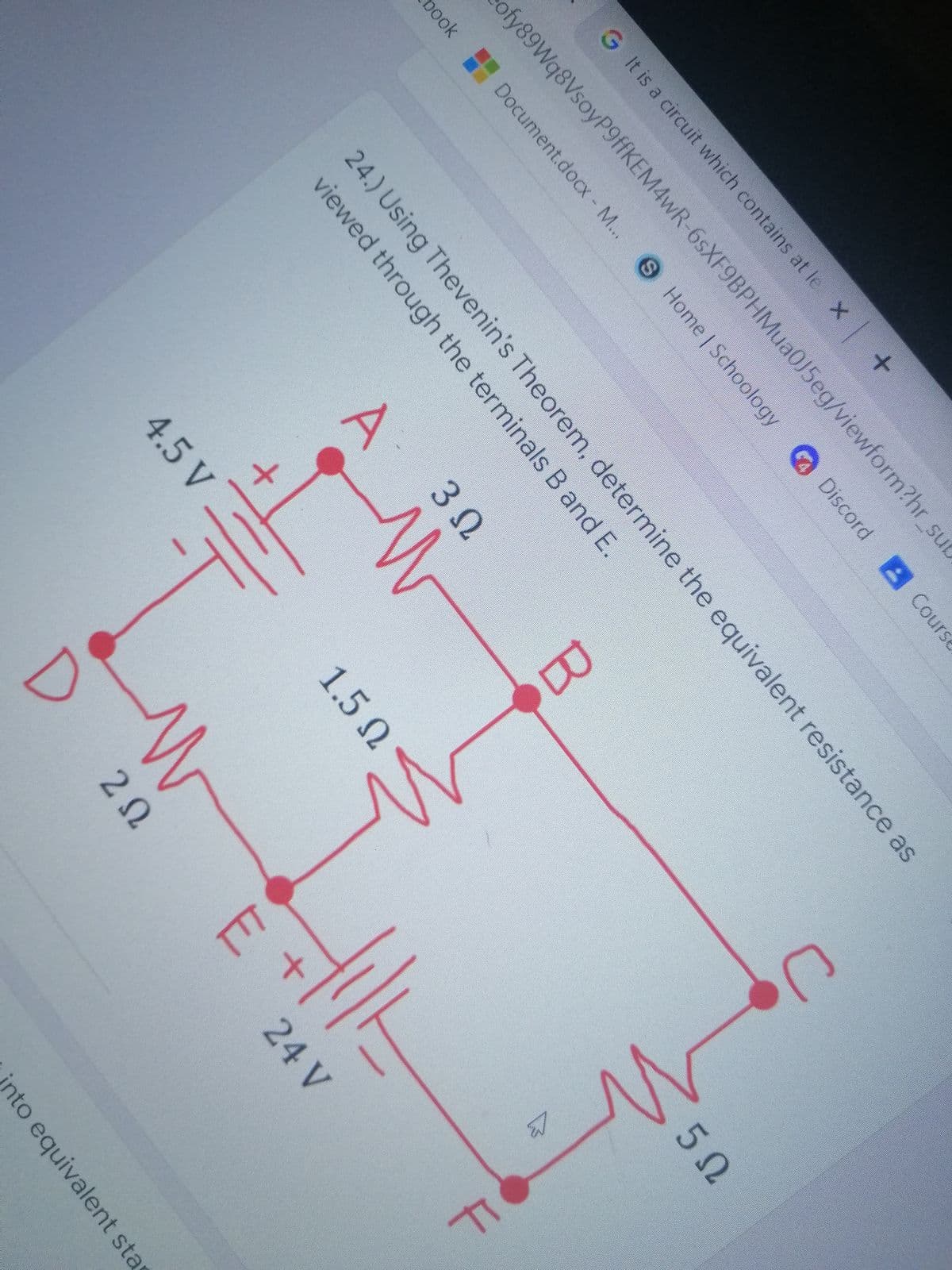 G It is a circuit which contains at le X +
ofy89Wq8VsoyP9ffKEM4wR-6sXF9BPHMua0J5eg/viewform?hr_su
S Home | Schoology
Discord A Course
pook Document.docx - M...
24.) Using Thevenin's Theorem, determine the equivalent resistance as
viewed through the terminals B and E.
3 2
4.5 V
1.5 N
Ω
50
20
24 V
into equivalent sta
