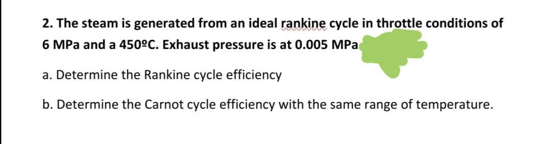 2. The steam is generated from an ideal rankine cycle in throttle conditions of
6 MPa and a 450°C. Exhaust pressure is at 0.005 MPac
a. Determine the Rankine cycle efficiency
b. Determine the Carnot cycle efficiency with the same range of temperature.
