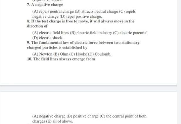 7. A negatíve charge
(A) repels neutral charge (B) attracts neutral charge (C) repels
negative charge (D) repel positive charge.
8. If the test charge is free to move, it will always move in the
direction of
(A) electric field lines (B) electric field industry (C) electric potential
(D) electric shock.
9. The fundamental law of electric force between two stationary
charged particles is established by
(A) Newton (B) Ohm (C) Hooke (D) Coulomb.
10. The field lines always emerge from
(A) negative charge (B) positive charge (C) the central point of both
charges (E) all of above.
