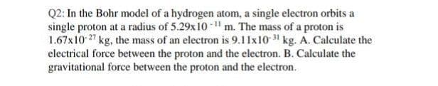 Q2: In the Bohr model of a hydrogen atom, a single electron orbits a
single proton at a radius of 5.29x10 l m. The mass of a proton is
1.67x10 27 kg, the mass of an electron is 9.11x10 31 kg. A. Calculate the
electrical force between the proton and the electron. B. Calculate the
gravitational force between the proton and the electron.
