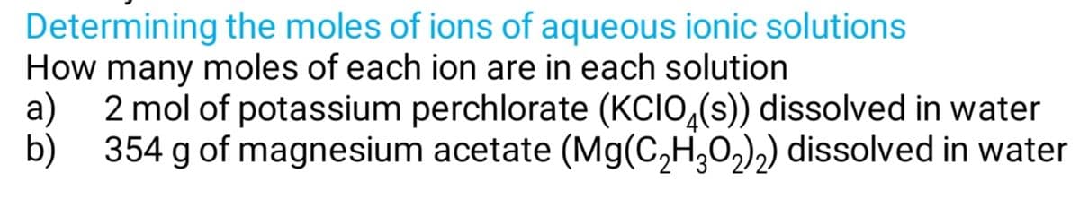 Determining the moles of ions of aqueous ionic solutions
How many moles of each ion are in each solution
a)
2 mol of potassium perchlorate (KCIO,(s)) dissolved in water
b)
354 g of magnesium acetate (Mg(C,H,O,),) dissolved in water
