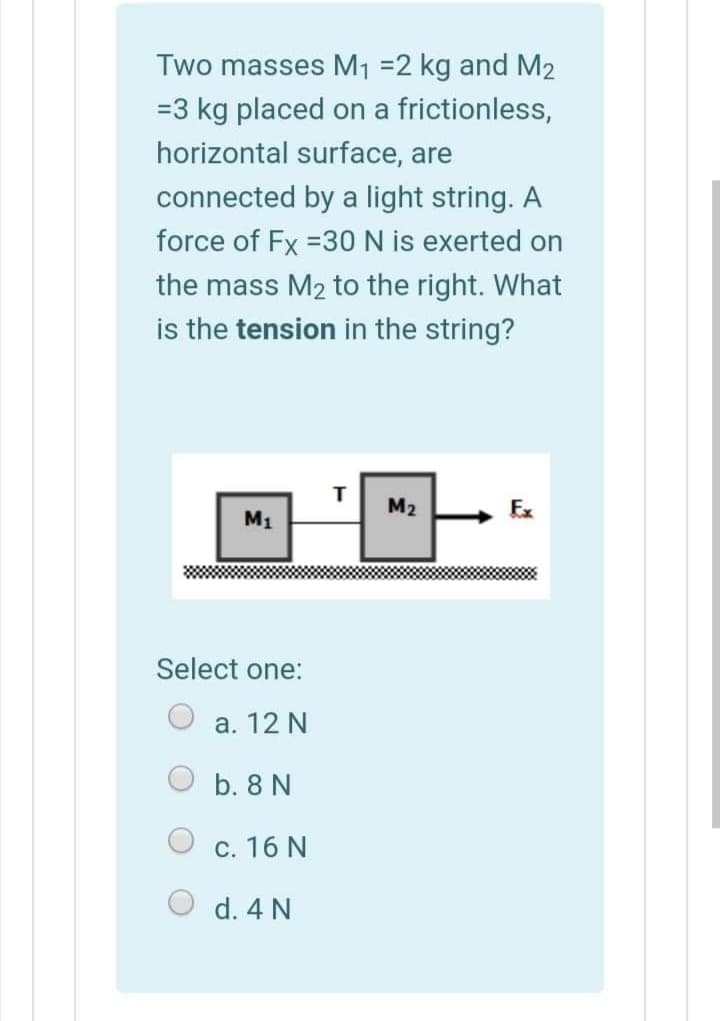 Two masses M1 =2 kg and M2
=3 kg placed on a frictionless,
horizontal surface, are
connected by a light string. A
force of Fx =30 N is exerted on
the mass M2 to the right. What
is the tension in the string?
M2
M1
Select one:
а. 12 N
b. 8 N
c. 16 N
d. 4 N

