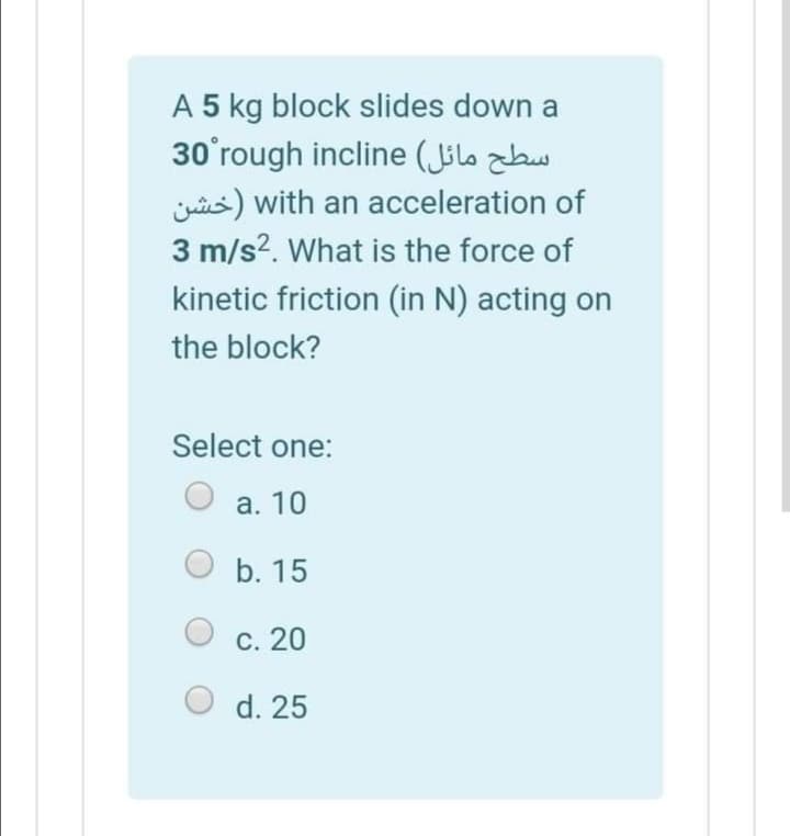 A 5 kg block slides down a
30'rough incline (Jölo zbw
jis) with an acceleration of
3 m/s?. What is the force of
kinetic friction (in N) acting on
the block?
Select one:
а. 10
b. 15
С. 20
O d. 25
