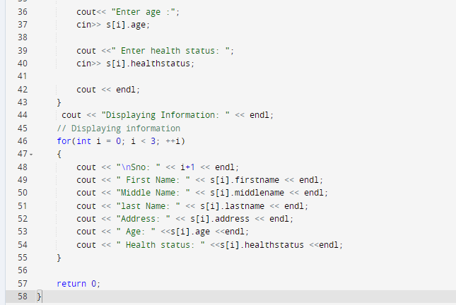 36
37
38
39
40
41
42
43
44
45
46
47-
48
49
50
51
52
53
54
55
56
57
58}
cout<<"Enter age:";
cin>> s[i].age;
}
cout<<"Enter health status:
cin>> s[i].healthstatus;
cout << endl;
}
cout << "Displaying Information: << endl;
// Displaying information
for (int i = 0; i < 3; ++i)
{
cout << "\nSno: << 1+1 << endl;
cout << "First Name:
cout << "Middle Name:
cout << "last Name:
cout << "Address:
cout << Age: <<s[i].age <<endl;
cout << " Health status: <<s[i].healthstatus <<endl;
return 0;
<<s[i].firstname << endl;
<< s[i].middlename << endl;
<<s[i].lastname << endl;
<<s[i].address << endl;
"1