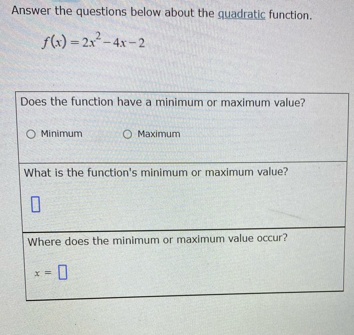 Answer the questions below about the quadratic function.
f(x) = 2x²–4x - 2
Does the function have a minimum or maximum value?
O Minimum
O Maximum
What is the function's minimum or maximum value?
Where does the minimum or maximum value occur?
