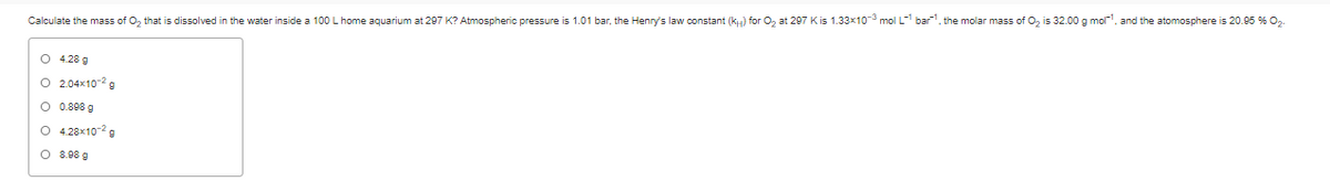 Calculate the mass of O, that is dissolved in the water inside a 100 L home aquarium at 297 K? Atmospheric pressure is 1.01 bar, the Henry's law constant (kH) for O, at 297 Kis 1.33x10 mol L- bar, the molar mass of O2 is 32.00 g mol', and the atomosphere is 20.95 % O2
O 4.28 g
O 2.04x10-2g
O 0.898 g
O 4.28x10-2g
O 8.98 g
