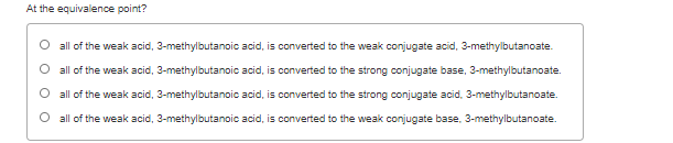 At the equivalence point?
all of the weak acid, 3-methylbutanoic acid, is converted to the weak conjugate acid, 3-methylbutanoate.
all of the weak acid, 3-methylbutanoic acid, is converted to the strong conjugate base, 3-methylbutanoate.
all of the weak acid, 3-methylbutanoic acid, is converted to the strong conjugate acid, 3-methylbutanoate.
O all of the weak acid, 3-methylbutanoic acid, is converted to the weak conjugate base, 3-methylbutanoate.
