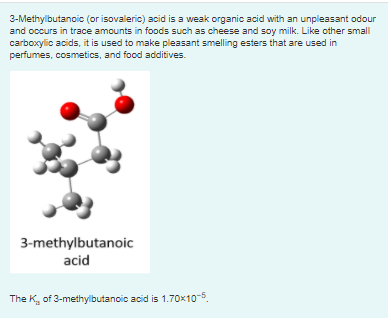 3-Methylbutanoic (or isovaleric) acid is a weak organic acid with an unpleasant odour
and occurs in trace amounts in foods such as cheese and soy milk. Like other small
carboxylic acids, it is used to make pleasant smelling esters that are used in
perfumes, cosmetics, and food additives.
3-methylbutanoic
acid
The K, of 3-methylbutanoic acid is 1.70x10-5.
