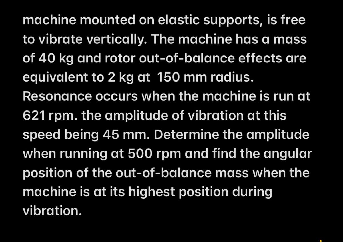 machine mounted on elastic supports, is free
to vibrate vertically. The machine has a mass
of 40 kg and rotor out-of-balance effects are
equivalent to 2 kg at 150 mm radius.
Resonance occurs when the machine is run at
621 rpm. the amplitude of vibration at this
speed being 45 mm. Determine the amplitude
when running at 500 rpm and find the angular
position of the out-of-balance mass when the
machine is at its highest position during
vibration.
