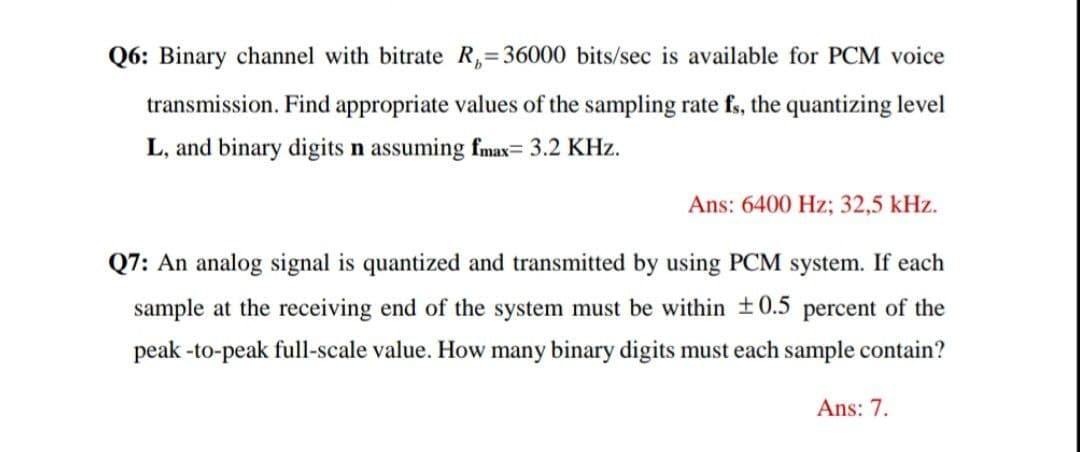 Q6: Binary channel with bitrate R,=36000 bits/sec is available for PCM voice
transmission. Find appropriate values of the sampling rate fs, the quantizing level
L, and binary digits n assuming fmax= 3.2 KHz.
Ans: 6400 Hz; 32,5 kHz.
Q7: An analog signal is quantized and transmitted by using PCM system. If each
sample at the receiving end of the system must be within +0.5 percent of the
peak -to-peak full-scale value. How many binary digits must each sample contain?
Ans: 7.
