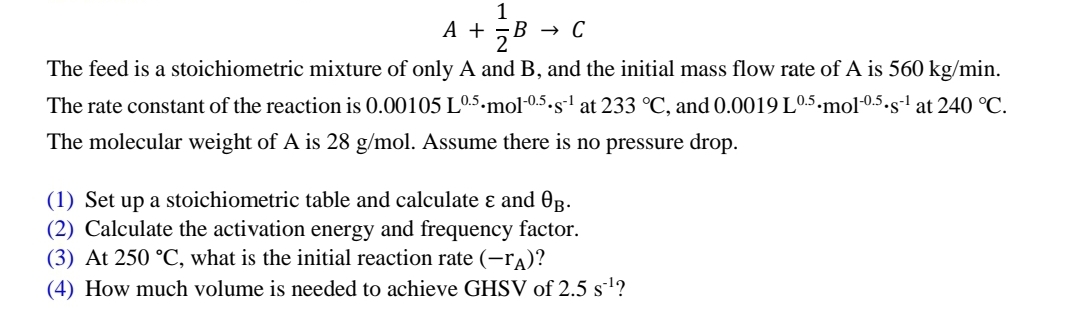 1
A + ZB B → C
The feed is a stoichiometric mixture of only A and B, and the initial mass flow rate of A is 560 kg/min.
The rate constant of the reaction is 0.00105 L0.5.mol-0.5.s¹ at 233 °C, and 0.0019 L0.5.mol-0.5.s-¹ at 240 °C.
-1
The molecular weight of A is 28 g/mol. Assume there is no pressure drop.
(1) Set up a stoichiometric table and calculate & and 0³.
(2) Calculate the activation energy and frequency factor.
(3) At 250 °C, what is the initial reaction rate (-A)?
(4) How much volume is needed to achieve GHSV of 2.5 s¹?