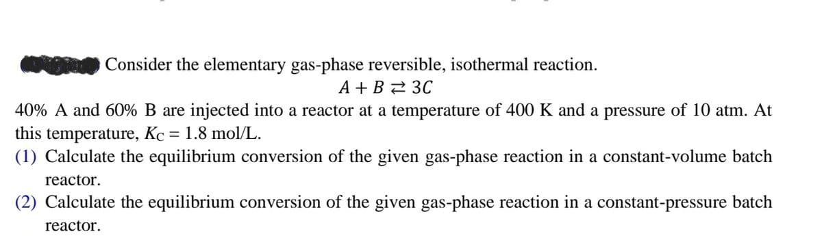 Consider the elementary gas-phase reversible, isothermal reaction.
A+B 3C
40% A and 60% B are injected into a reactor at a temperature of 400 K and a pressure of 10 atm. At
this temperature, Kc = 1.8 mol/L.
(1) Calculate the equilibrium conversion of the given gas-phase reaction in a constant-volume batch
reactor.
(2) Calculate the equilibrium conversion of the given gas-phase reaction in a constant-pressure batch
reactor.