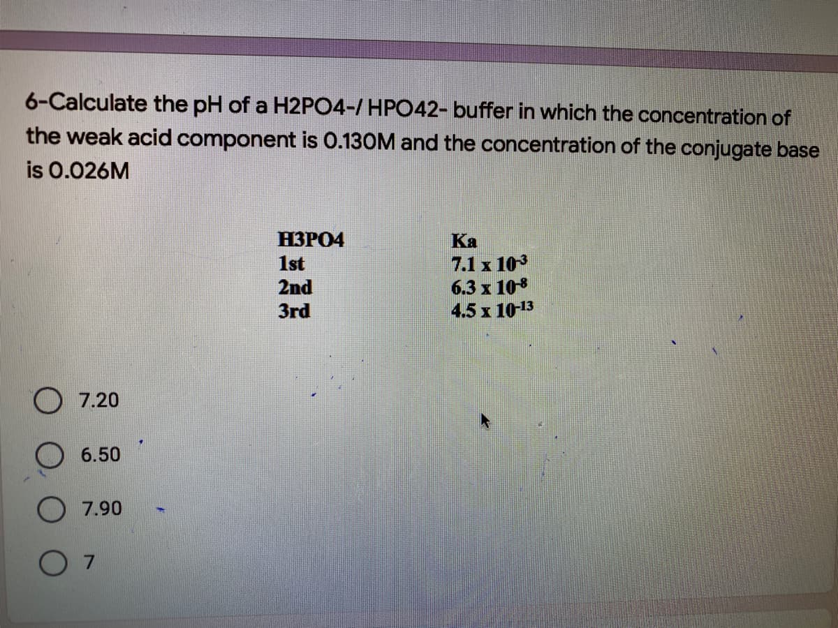 6-Calculate the pH of a H2PO4-/ HPO42- buffer in which the concentration of
the weak acid component is 0.130M and the concentration of the conjugate base
is 0.026M
НЗРО4
Ka
1st
2nd
7.1 x 103
6.3 x 108
4.5 x 10-13
3rd
7.20
6.50
O 7.90
O 7
