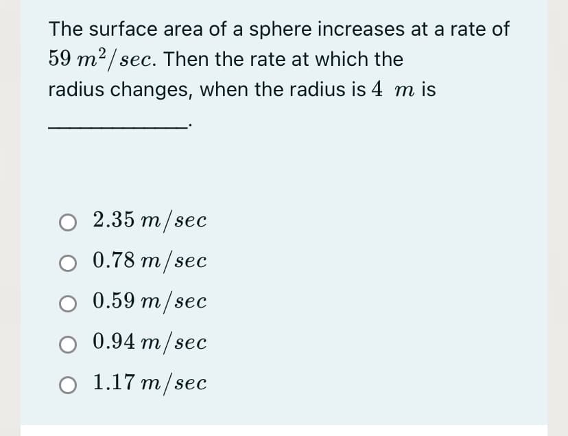 The surface area of a sphere increases at a rate of
59 m²/ sec. Then the rate at which the
radius changes, when the radius is 4 m is
о 2.35 m/sec
O 0.78 m/sec
0.59 m/sec
O 0.94 m/sec
о 1.17 т/sec

