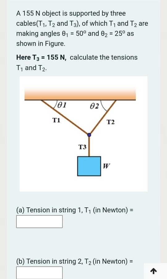 A 155 N object is supported by three
cables(T1, T2 and T3), of which T, and T2 are
making angles 0, = 50° and 02 = 25° as
shown in Figure.
%3D
Here T3 = 155 N, calculate the tensions
T, and T2.
01
02
T1
T2
T3
W
(a) Tension in string 1, T1 (in Newton) =
(b) Tension in string 2, T2 (in Newton) =
