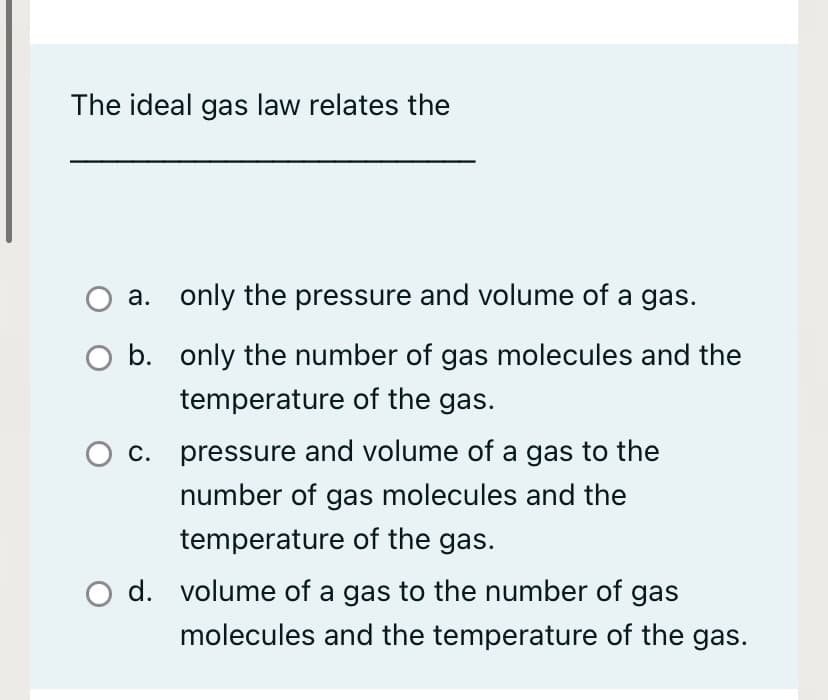 The ideal gas law relates the
a. only the pressure and volume of a gas.
b. only the number of gas molecules and the
temperature of the gas.
С.
pressure and volume of a gas to the
number of gas molecules and the
temperature of the gas.
d. volume of a gas to the number of gas
molecules and the temperature of the gas.
