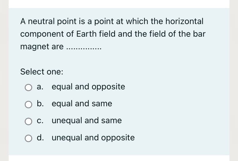 A neutral point is a point at which the horizontal
component of Earth field and the field of the bar
magnet are ..
Select one:
a. equal and opposite
O b. equal and same
C. unequal and same
d. unequal and opposite
