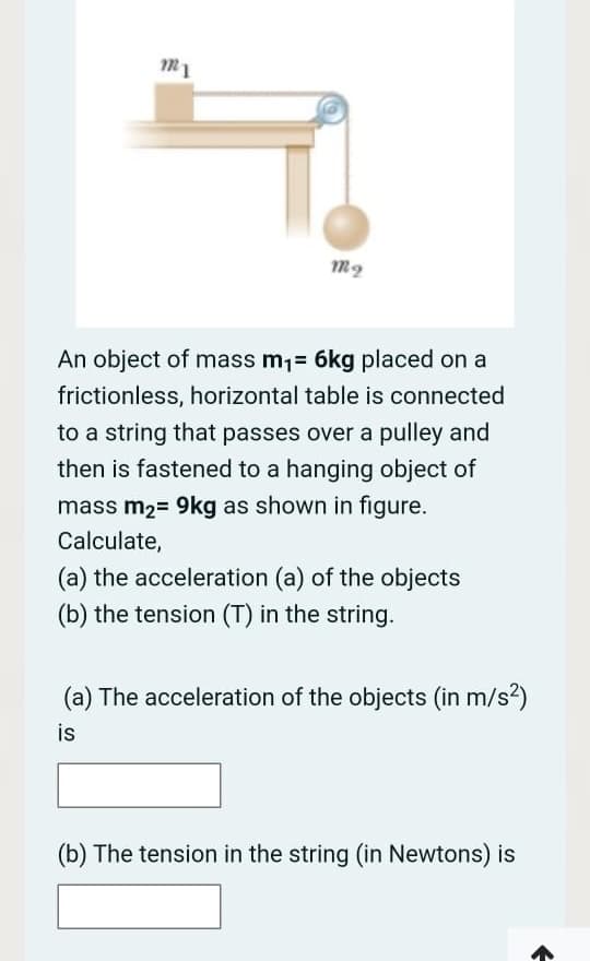 An object of mass m1= 6kg placed on a
frictionless, horizontal table is connected
to a string that passes over a pulley and
then is fastened to a hanging object of
mass m2= 9kg as shown in figure.
Calculate,
(a) the acceleration (a) of the objects
(b) the tension (T) in the string.
(a) The acceleration of the objects (in m/s?)
is
(b) The tension in the string (in Newtons) is
