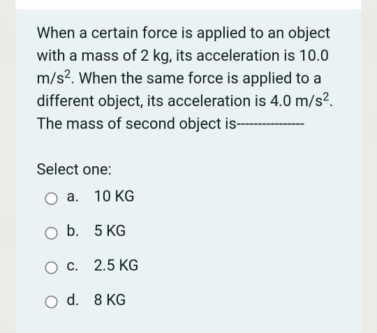 When a certain force is applied to an object
with a mass of 2 kg, its acceleration is 10.0
m/s2. When the same force is applied to a
different object, its acceleration is 4.0 m/s?.
The mass of second object is-
Select one:
O a. 10 KG
O b. 5 KG
c. 2.5 KG
O d. 8 KG
