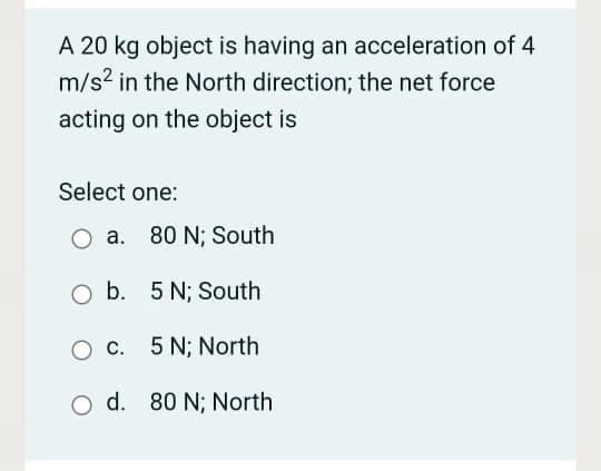 A 20 kg object is having an acceleration of 4
m/s2 in the North direction; the net force
acting on the object is
Select one:
O a. 80 N; South
b. 5 N; South
c. 5 N; North
O d. 80 N; North
