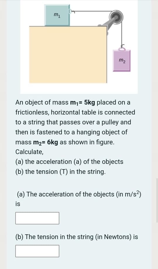 m
m2
An object of mass m1= 5kg placed on a
frictionless, horizontal table is connected
to a string that passes over a pulley and
then is fastened to a hanging object of
mass m2= 6kg as shown in figure.
Calculate,
(a) the acceleration (a) of the objects
(b) the tension (T) in the string.
(a) The acceleration of the objects (in m/s?)
is
(b) The tension in the string (in Newtons) is
