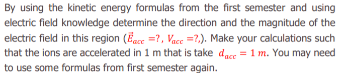 By using the kinetic energy formulas from the first semester and using
electric field knowledge determine the direction and the magnitude of the
electric field in this region (Eac =?, Vacc =?,). Make your calculations such
that the ions are accelerated in 1 m that is take dacc = 1 m. You may need
to use some formulas from first semester again.
