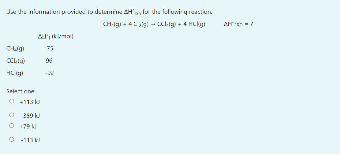 Use the information provided to determine AH°ryn for the following reaction:
CHĄ(g) + 4 Cl2(g) → CCI4(g) + 4 HCI(g)
AH°rxn = ?
AH°; (kJ/mol)
CHĄ(g)
-75
CCIĄ(g)
-96
HCl(g)
-92
Select one:
O +113 kJ
-389 kJ
+79 kJ
-113 kJ
