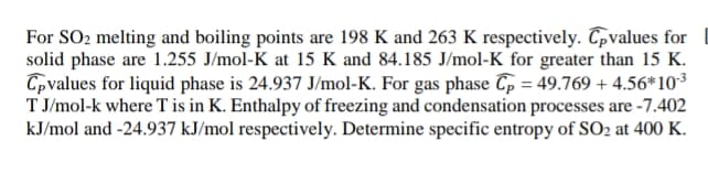 For SO2 melting and boiling points are 198 K and 263 K respectively. Cpvalues for
solid phase are 1.255 J/mol-K at 15 K and 84.185 J/mol-K for greater than 15 K.
Cpvalues for liquid phase is 24.937 J/mol-K. For gas phase Cp = 49.769 + 4.56*10³
T J/mol-k where T is in K. Enthalpy of freezing and condensation processes are -7.402
kJ/mol and -24.937 kJ/mol respectively. Determine specific entropy of SO2 at 400 K.
