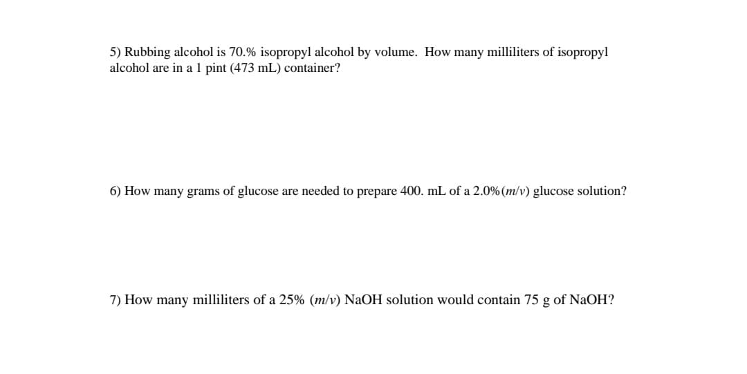 5) Rubbing alcohol is 70.% isopropyl alcohol by volume. How many milliliters of isopropyl
alcohol are in a 1 pint (473 mL) container?
6) How many grams of glucose are needed to prepare 400. mL of a 2.0% (m/v) glucose solution?
7) How many milliliters of a 25% (m/v) NaOH solution would contain 75 g of NaOH?
