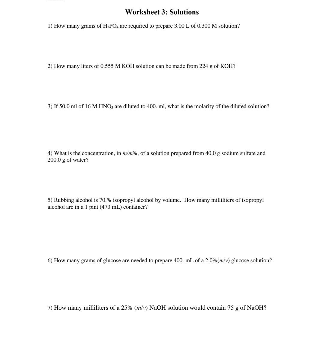 Worksheet 3: Solutions
1) How many grams of H3PO4 are required to prepare 3.00 L of 0.300 M solution?
2) How many liters of 0.555 M KOH solution can be made from 224 g of KOH?
3) If 50.0 ml of 16 M HNO3 are diluted to 400. ml, what is the molarity of the diluted solution?
4) What is the concentration, in m/m%, of a solution prepared from 40.0 g sodium sulfate and
200.0 g of water?
5) Rubbing alcohol is 70.% isopropyl alcohol by volume. How many milliliters of isopropyl
alcohol are in a 1 pint (473 mL) container?
6) How many grams of glucose are needed to prepare 400. mL of a 2.0% (m/v) glucose solution?
7) How many milliliters of a 25% (m/v) NaOH solution would contain 75 g of NaOH?
