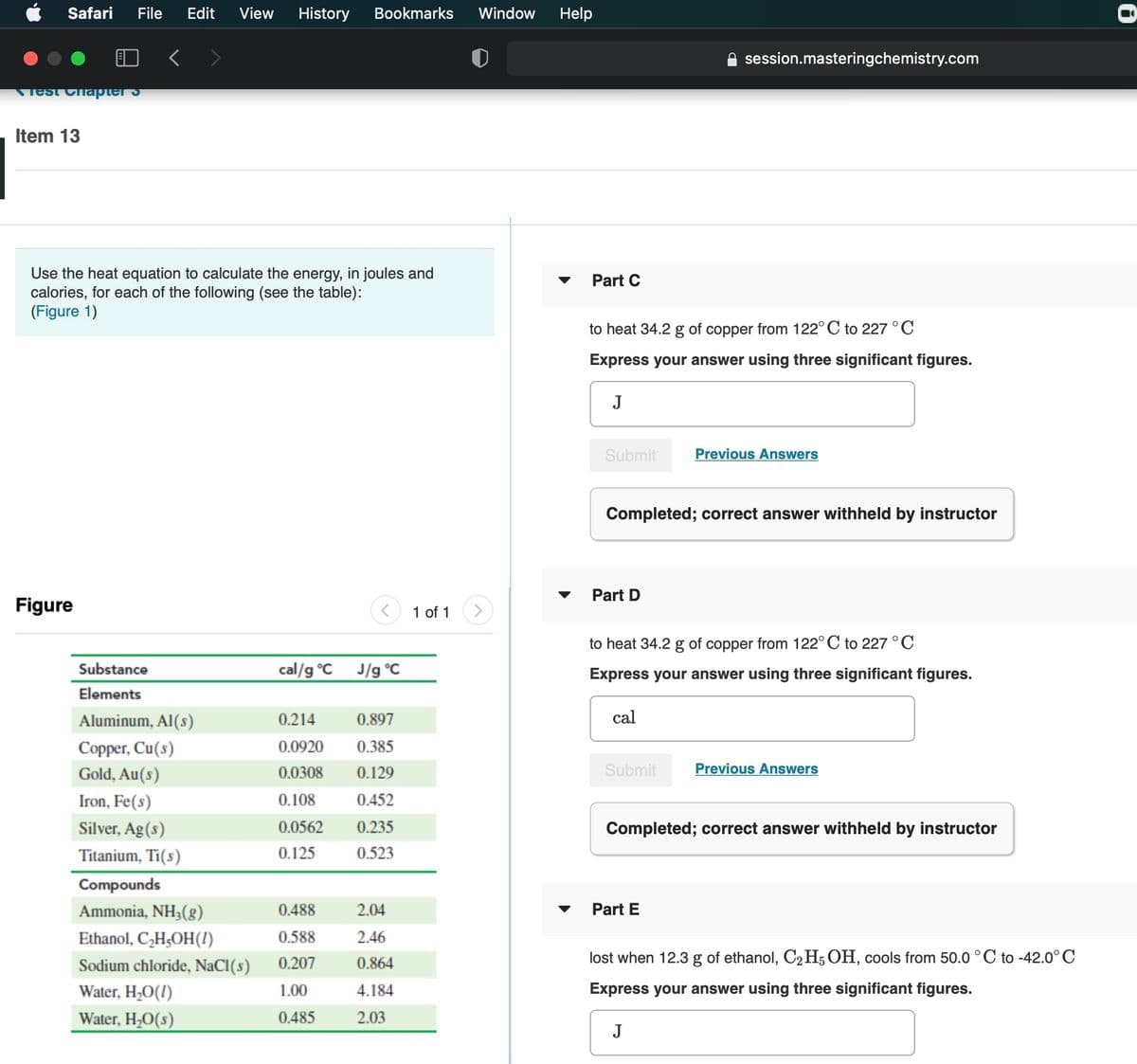Safari
File
Edit
View
History
Bookmarks
Window
Help
session.masteringchemistry.com
Test Chapter
Item 13
Use the heat equation
calories, for each of the following (see the table):
(Figure 1)
calculate the energy, in joules and
Part C
to heat 34.2 g of copper from 122° C to 227 °C
Express your answer using three significant figures.
J
Submit
Previous Answers
Completed; correct answer withheld by instructor
Part D
Figure
1 of 1
to heat 34.2 g of copper from 122°C to 227°C
Substance
cal/g °C
J/g °C
Express your answer using three significant figures.
Elements
Aluminum, Al(s)
0.214
0.897
cal
Copper, Cu(s)
0.0920
0.385
Gold, Au(s)
0.0308
0.129
Submit
Previous Answers
Iron, Fe(s)
0.108
0.452
Silver, Ag(s)
0.0562
0.235
Completed; correct answer withheld by instructor
Titanium, Ti(s)
0.125
0.523
Compounds
Ammonia, NH3(g)
0.488
2.04
Part E
Ethanol, C,H;OH(!)
0.588
2.46
Sodium chloride, NaCI(s)
0.207
0.864
lost when 12.3 g of ethanol, C2 H, OH, cools from 50.0 °C to -42.0°C
Water, H,O(!)
1.00
4.184
Express your answer using three significant figures.
Water, H20(s)
0.485
2.03
J

