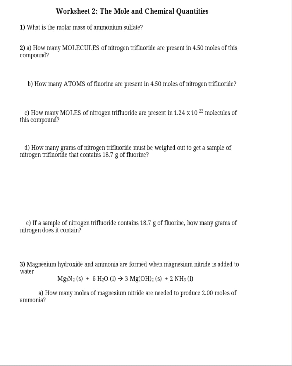 Worksheet 2: The Mole and Chemical Quantities
1) What is the molar mass of ammonium sulfate?
2) a) How many MOLECULES of nitrogen trifluoride are present in 4.50 moles of this
compound?
b) How many ATOMS of fluorine are present in 4.50 moles of nitrogen trifluoride?
c) How many MOLES of nitrogen trifluoride are present in 1.24 x 10 22 molecules of
this compound?
d) How many grams of nitrogen trifluoride must be weighed out to get a sample of
nitrogen trifluoride that contains 18.7 g of fluorine?
e) If a sample of nitrogen trifluoride contains 18.7 g of fluorine, how many grams of
nitrogen does it contain?
3) Magnesium hydroxide and ammonia are formed when magnesium nitride is added to
water
Mg3N2 (s) + 6 H2O (1) → 3 Mg(OH)2 (s) + 2 NH3 (1)
a) How many moles of magnesium nitride are needed to produce 2.00 moles of
ammonia?
