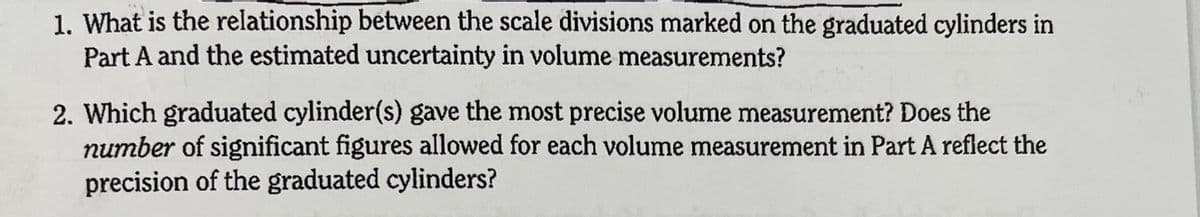 1. What is the relationship between the scale divisions marked on the graduated cylinders in
Part A and the estimated uncertainty in volume measurements?
2. Which graduated cylinder(s) gave the most precise volume measurement? Does the
number of significant figures allowed for each volume measurement in Part A reflect the
precision of the graduated cylinders?
