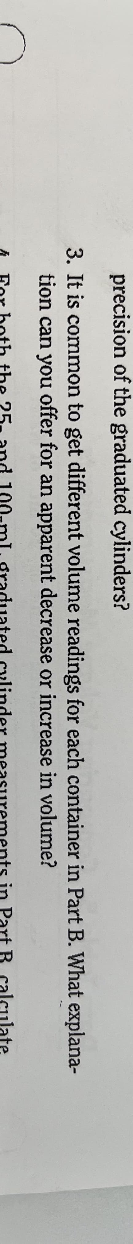 precision of the graduated cylinders?
3. It is common to get different volume readings for each container in Part B. What explana-
tion can you offer for an apparent decrease or increase in volume?
25.
aduat
ts in Part B
