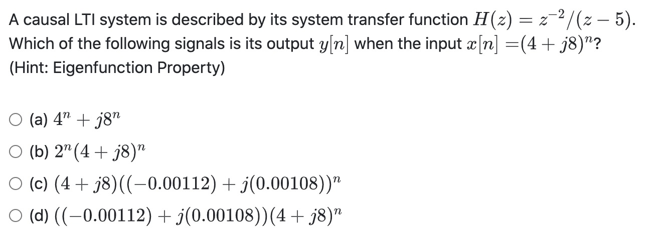 A causal LTI system is described by its system transfer function H(z) = z¯²/(z – 5).
Which of the following signals is its output y n] when the input æ[n] =(4+ j8)"?
(Hint: Eigenfunction Property)
O (a) 4" + j8"
O (b) 2"(4 + j8)"
O (c) (4+ j8)((-0.00112) + j(0.00108))"
O (d) ((-0.00112) + j(0.00108))(4 + j8)"
n
