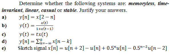 Determine whether the following systems are: memoryless, time-
invariant, linear, casual or stable. Justify your answers.
y[n] = x[2 – n]
x(t)
1+x(t-1)
a)
b)
y(t) =
c)
y(t) = tx(t)
y[n] = E;=- x[n – k]
Sketch signal x[n] = u[n+ 2] – u[n] + 0.5"u[n] – 0.5*-²u[n – 2]
d)
k=- 00
e)
