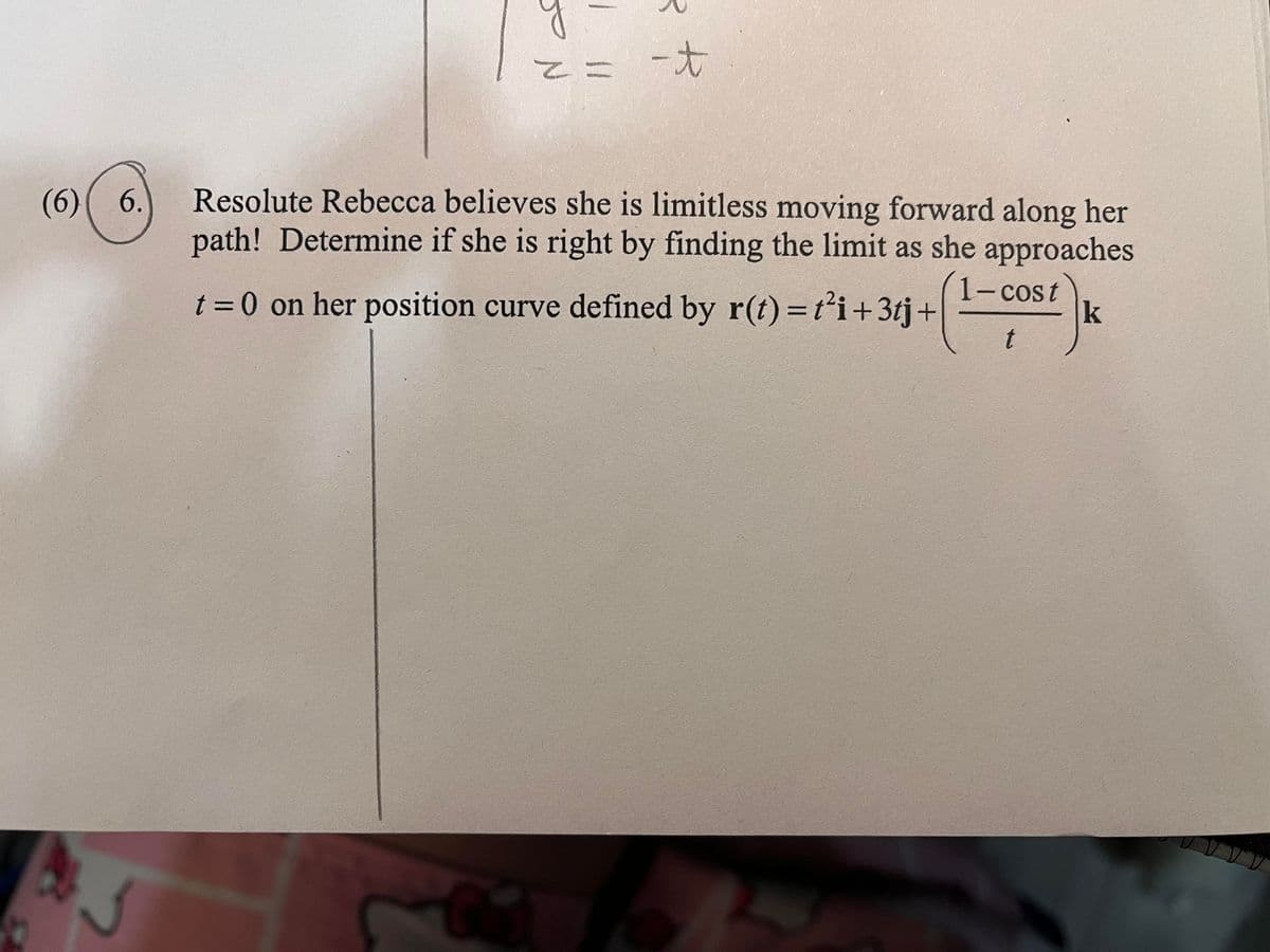 (6) 6.
z = -t
Resolute Rebecca believes she is limitless moving forward along her
path! Determine if she is right by finding the limit as she approaches
t = 0 on her position curve defined by r(t)=t²i+3tj+
1-cost
k
t