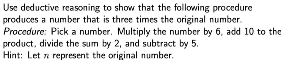 Use deductive reasoning to show that the following procedure
produces a number that is three times the original number.
Procedure: Pick a number. Multiply the number by 6, add 10 to the
product, divide the sum by 2, and subtract by 5.
Hint: Let n represent the original number.