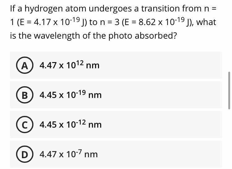 If a hydrogen atom undergoes a transition from n =
1 (E = 4.17 x 10-19 J) to n = 3 (E = 8.62 x 10-19 J), what
is the wavelength of the photo absorbed?
%3D
%3D
A 4.47 x 1012 nm
B 4.45 x 10-19 nm
C) 4.45 x 10-12 nm
D
4.47 x 10-7 nm
