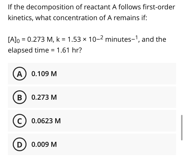 If the decomposition of reactant A follows first-order
kinetics, what concentration of A remains if:
[A]o = 0.273 M, k = 1.53 × 10-2 minutes-1, and the
elapsed time = 1.61 hr?
%3D
A) 0.109 M
В) 0.273 М
с) 0.0623 М
D
0.009 M
