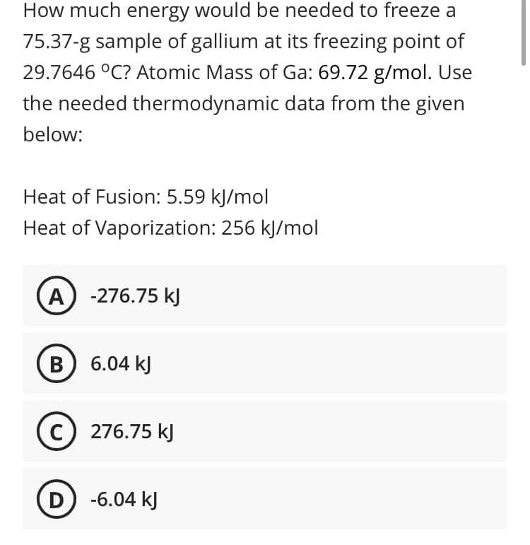 How much energy would be needed to freeze a
75.37-g sample of gallium at its freezing point of
29.7646 °C? Atomic Mass of Ga: 69.72 g/mol. Use
the needed thermodynamic data from the given
below:
Heat of Fusion: 5.59 kJ/mol
Heat of Vaporization: 256 kJ/mol
A) -276.75 kJ
B 6.04 kJ
c) 276.75 kJ
D -6.04 kJ
