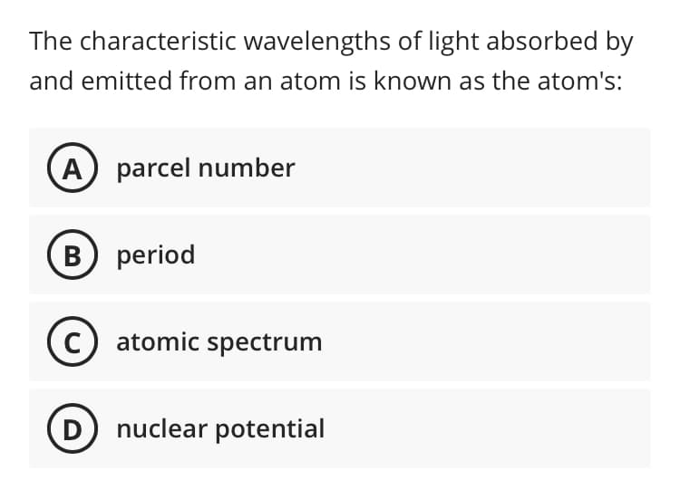 The characteristic wavelengths of light absorbed by
and emitted from an atom is known as the atom's:
A) parcel number
B) period
C) atomic spectrum
D nuclear potential
