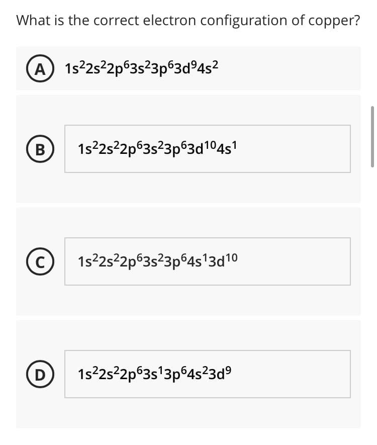 What is the correct electron configuration of copper?
A 1s25 2p63s23p63d°4s²
(B)
1s²2s²2p63s²3p®3d104s1
(c)
1s2s22p63s²3p64s'3d10
(D
1s22s²2p°3s'3p°4s²3d°
