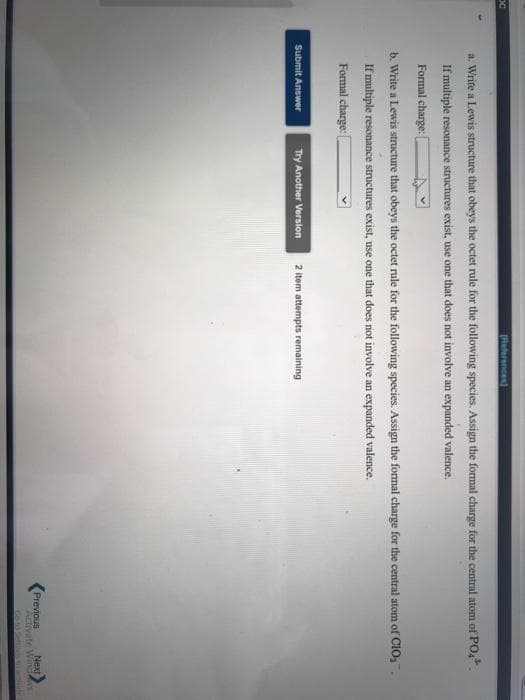 (Reterences)
a. Write a Lewis structure that obeys the octet rule for the following species. Assign the formal charge for the central atom of PO,.
If multiple resonance structures exist, use one that does not involve an expanded valence.
Formal charge: [
b. Write a Lewis structure that obeys the octet rule for the following species. Assign the formal charge for the central atom of CIO,.
If multiple resonance structures exist, use one that does not involve an expanded valence.
Formal charge:
Submit Answer
Try Another Version
2 item attempts remaining
Previous
Activate Wind
Next
GoSe
