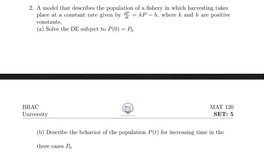 2. A model that describes the population of a fishery in which harvesting takes
place at a constant rate given by d = kP – h, where k and h are positive
constants,
(a) Solve the DE subject to P(0) = Po
%3D
BRAC
BRAC
UNIVERTY
МАT 120
University
SET: 5
(b) Describe the behavior of the population P(t) for increasing time in the
three cases Po
