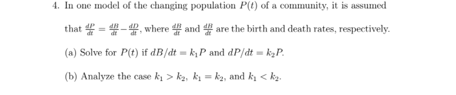 4. In one model of the changing population P(t) of a community, it is assumed
that =
-, where and # are the birth and death rates, respectively.
%3D
(a) Solve for P(t) if dB/dt = k¡P and dP/dt = k2P.
(b) Analyze the case k1 > k2, ki = k2, and kı < k2.
