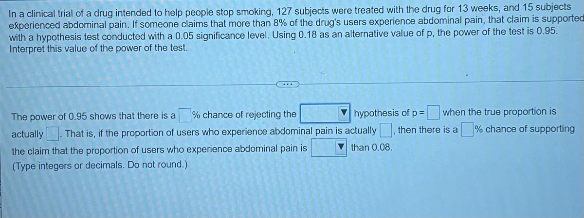 In a clinical trial of a drug intended to help people stop smoking, 127 subjects were treated with the drug for 13 weeks, and 15 subjects
experienced abdominal pain. If someone claims that more than 8% of the drug's users experience abdominal pain, that claim is supported
with a hypothesis test conducted with a 0.05 significance level. Using 0.18 as an alternative value of p, the power of the test is 0.95.
Interpret this value of the power of the test.
V hypothesis of p= when the true proportion is
% chance of supporting
The power of 0.95 shows that there is a
% chance of rejecting the
actually . That is, if the proportion of users who experience abdominal pain is actually
V than 0.08.
then there is a
the claim that the proportion of users who experience abdominal pain is
(Type integers or decimals. Do not round.)
