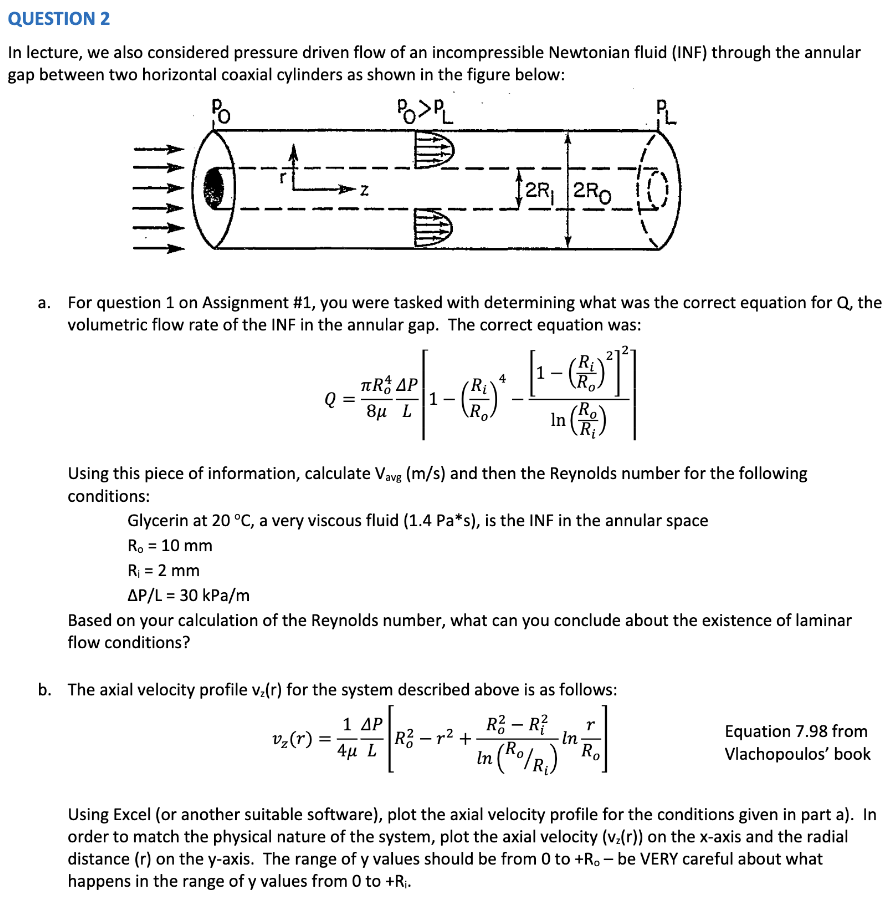 QUESTION 2
In lecture, we also considered pressure driven flow of an incompressible Newtonian fluid (INF) through the annular
gap between two horizontal coaxial cylinders as shown in the figure below:
Po
POPL
a. For question 1 on Assignment #1, you were tasked with determining what was the correct equation for Q, the
volumetric flow rate of the INF in the annular gap. The correct equation was:
Q
Z
TRAP
----
8μ L
Ro
=
12R, 2RO
v₂ (r) =
4
Using this piece of information, calculate Vavg (m/s) and then the Reynolds number for the following
conditions:
In
Glycerin at 20 °C, a very viscous fluid (1.4 Pa*s), is the INF in the annular space
R₁ = 10 mm
R₁ = 2 mm
1 ΔΡ
4μ L
(Ro
R₁
AP/L = 30 kPa/m
Based on your calculation of the Reynolds number, what can you conclude about the existence of laminar
flow conditions?
In
b. The axial velocity profile v₂(r) for the system described above is as follows:
R² - R²
r
R²-r²+
・In・
₂ (Ro/R₁) Ro
Equation 7.98 from
Vlachopoulos' book
Using Excel (or another suitable software), plot the axial velocity profile for the conditions given in part a). In
order to match the physical nature of the system, plot the axial velocity (vz(r)) on the x-axis and the radial
distance (r) on the y-axis. The range of y values should be from 0 to +R.-be VERY careful about what
happens in the range of y values from 0 to +R₁.