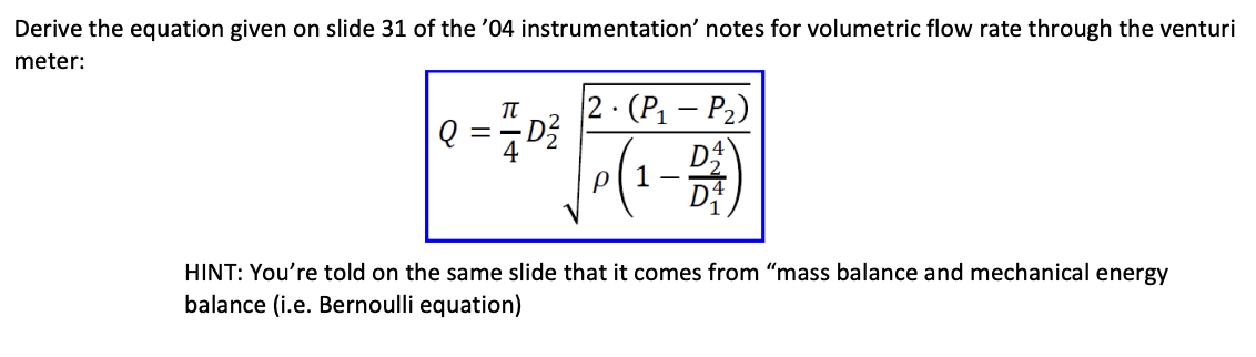 Derive the equation given on slide 31 of the '04 instrumentation' notes for volumetric flow rate through the venturi
meter:
2. (P₁-P₂)
•D²/ P(1-2)
Q = 7/2D²
HINT: You're told on the same slide that it comes from "mass balance and mechanical energy
balance (i.e. Bernoulli equation)